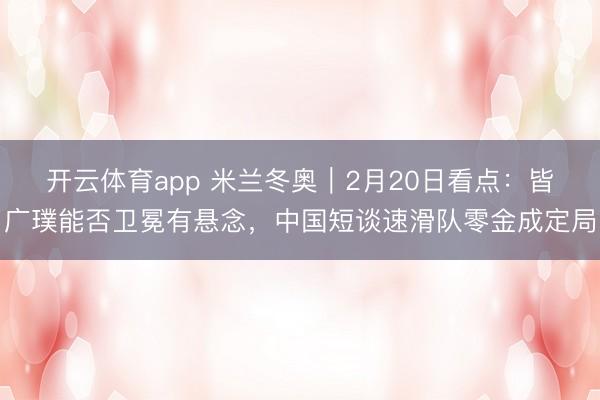 开云体育app 米兰冬奥｜2月20日看点：皆广璞能否卫冕有悬念，中国短谈速滑队零金成定局