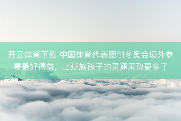 开云体育下载 中国体育代表团创冬奥会境外参赛最好得益，上班族孩子的灵通采取更多了
