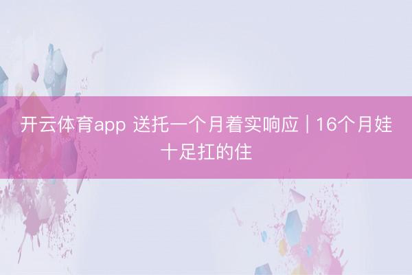 开云体育app 送托一个月着实响应 | 16个月娃十足扛的住