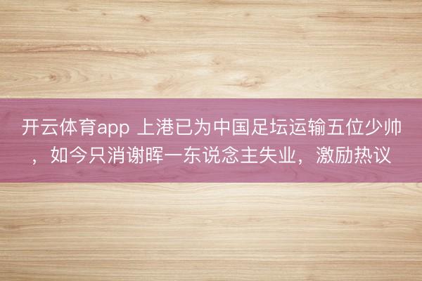 开云体育app 上港已为中国足坛运输五位少帅，如今只消谢晖一东说念主失业，激励热议