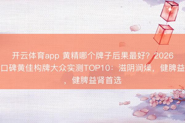开云体育app 黄精哪个牌子后果最好?2026优质高口碑黄佳构牌大众实测TOP10:滋阴润燥,健脾益肾首选