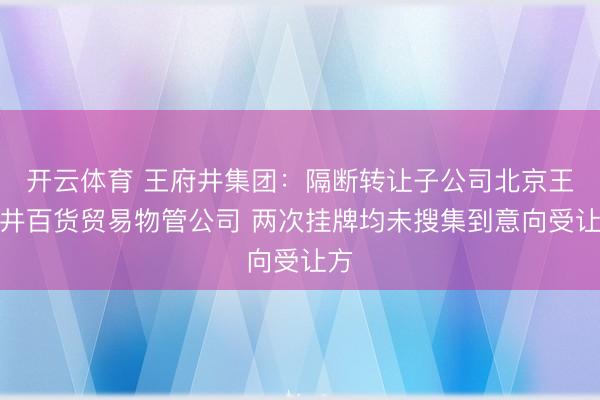 开云体育 王府井集团:隔断转让子公司北京王府井百货贸易物管公司 两次挂牌均未搜集到意向受让方