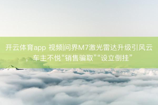 开云体育app 视频|问界M7激光雷达升级引风云，车主不悦“销售骗取”“设立倒挂”