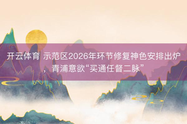 开云体育 示范区2026年环节修复神色安排出炉，青浦意欲“买通任督二脉”