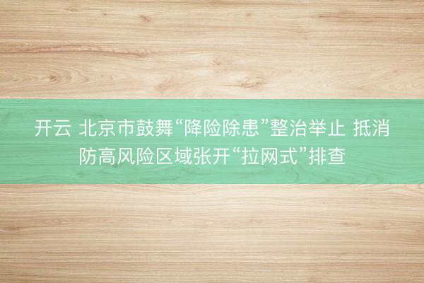 开云 北京市鼓舞“降险除患”整治举止 抵消防高风险区域张开“拉网式”排查