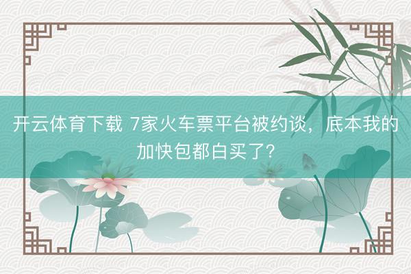 开云体育下载 7家火车票平台被约谈，底本我的加快包都白买了？