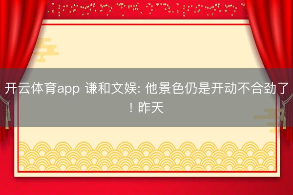 开云体育app 谦和文娱: 他景色仍是开动不合劲了! 昨天