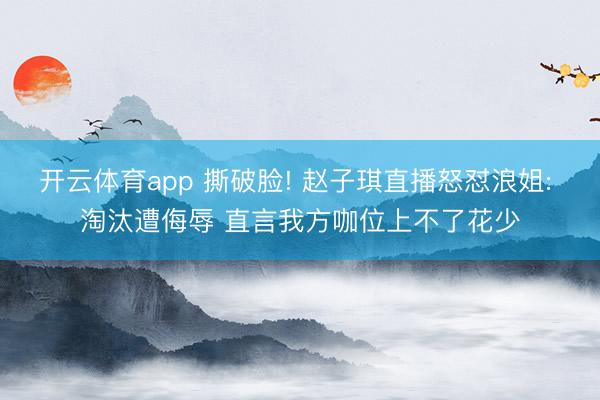 开云体育app 撕破脸! 赵子琪直播怒怼浪姐: 淘汰遭侮辱 直言我方咖位上不了花少