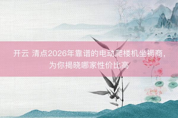 开云 清点2026年靠谱的电动爬楼机坐褥商，为你揭晓哪家性价比高