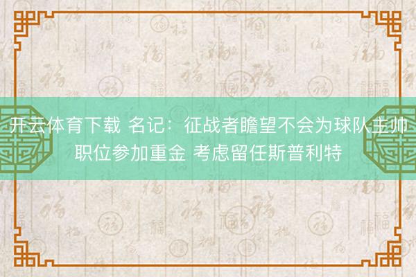 开云体育下载 名记：征战者瞻望不会为球队主帅职位参加重金 考虑留任斯普利特