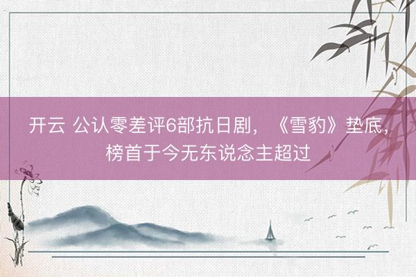 开云 公认零差评6部抗日剧,《雪豹》垫底,榜首于今无东说念主超过