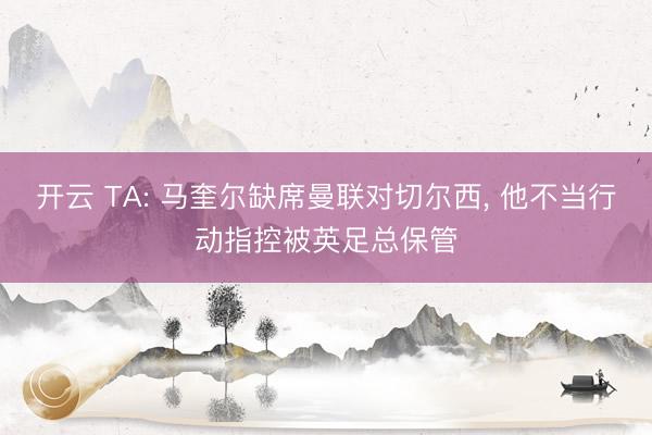 开云 TA: 马奎尔缺席曼联对切尔西， 他不当行动指控被英足总保管
