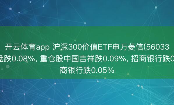 开云体育app 沪深300价值ETF申万菱信(560330)开盘跌0.08%， 重仓股中国吉祥跌0.09%， 招商银行跌0.05%
