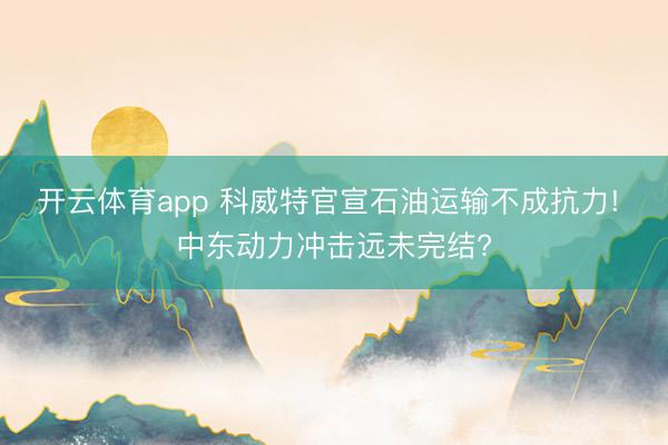 开云体育app 科威特官宣石油运输不成抗力! 中东动力冲击远未完结?