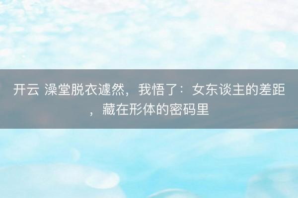开云 澡堂脱衣遽然，我悟了：女东谈主的差距，藏在形体的密码里
