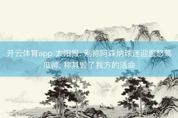 开云体育app 太阳报: 别称阿森纳球迷迎面怒骂瓜帅， 称其毁了我方的活命