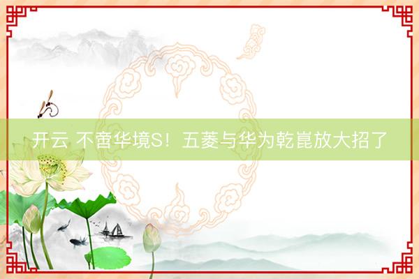 开云 不啻华境S！五菱与华为乾崑放大招了