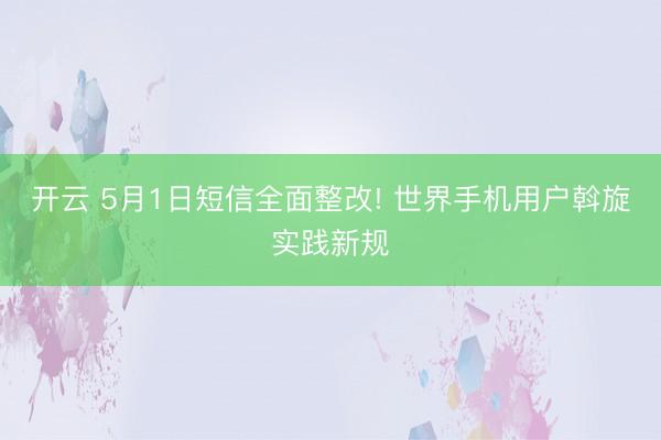 开云 5月1日短信全面整改! 世界手机用户斡旋实践新规