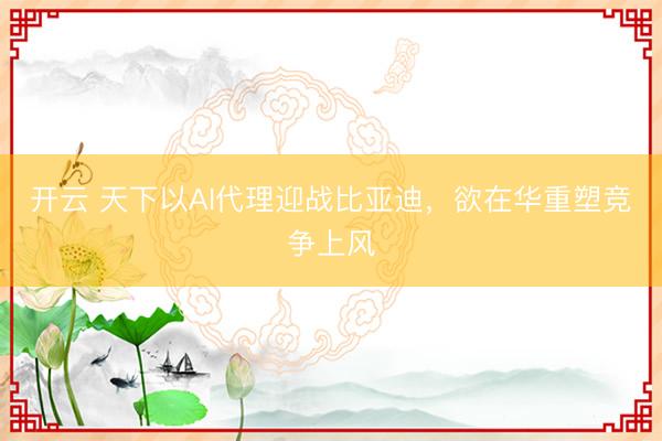 开云 天下以AI代理迎战比亚迪，欲在华重塑竞争上风