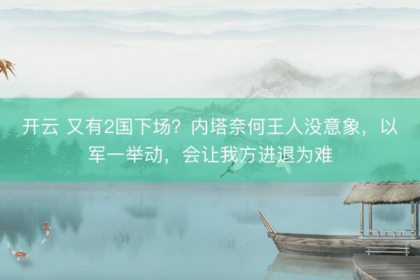 开云 又有2国下场？内塔奈何王人没意象，以军一举动，会让我方进退为难