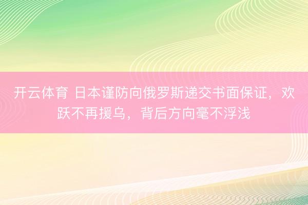 开云体育 日本谨防向俄罗斯递交书面保证，欢跃不再援乌，背后方向毫不浮浅