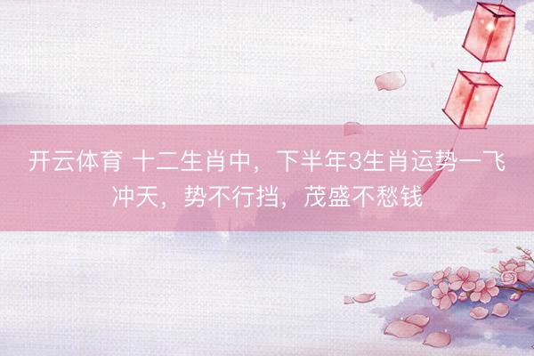 开云体育 十二生肖中，下半年3生肖运势一飞冲天，势不行挡，茂盛不愁钱