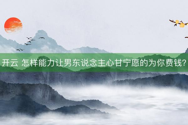 开云 怎样能力让男东说念主心甘宁愿的为你费钱？