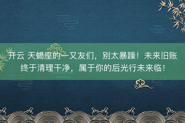 开云 天蝎座的一又友们，别太暴躁！未来旧账终于清理干净，属于你的后光行未来临！