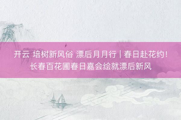 开云 培树新风俗 漂后月月行 | 春日赴花约！长春百花圃春日嘉会绘就漂后新风