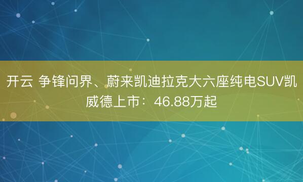 开云 争锋问界、蔚来凯迪拉克大六座纯电SUV凯威德上市：46.88万起